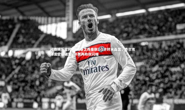 问鼎娱乐官网-剑南春之夜曼联2-1逆转水晶宫，齐尔克泽凌空斩破荒，B费两助攻闪耀