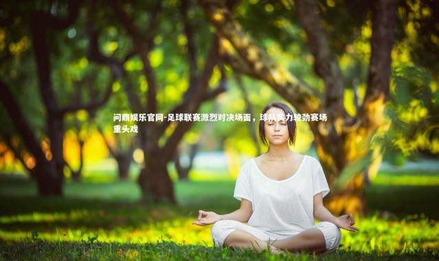 问鼎娱乐官网-足球联赛激烈对决场面，球队实力较劲赛场重头戏