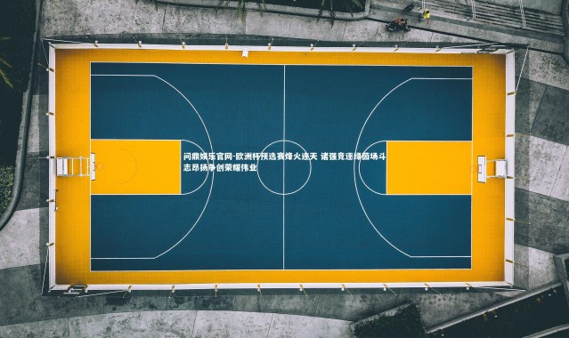 问鼎娱乐官网-欧洲杯预选赛烽火连天 诸强竞逐绿茵场斗志昂扬争创荣耀伟业