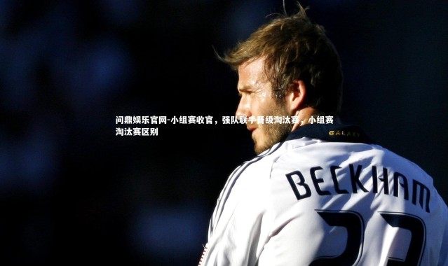 问鼎娱乐官网-小组赛收官，强队联手晋级淘汰赛，小组赛淘汰赛区别