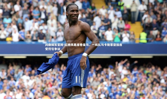 问鼎娱乐官网-红牌风暴席卷皇马，一线队与卡斯蒂亚接连受罚引争议