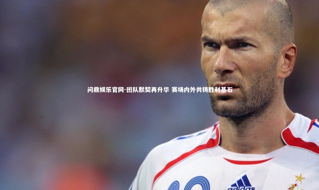 问鼎娱乐官网-团队默契再升华 赛场内外共铸胜利基石