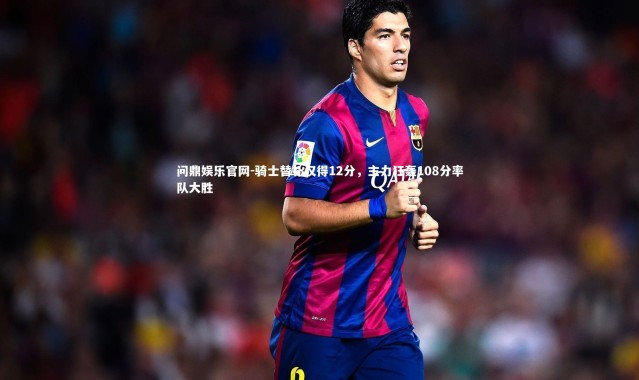 问鼎娱乐官网-骑士替补仅得12分，主力狂轰108分率队大胜