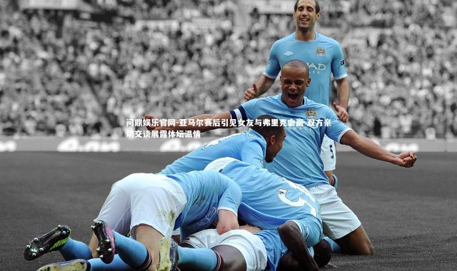 问鼎娱乐官网-亚马尔赛后引见女友与弗里克会面 双方亲切交谈展露体坛温情