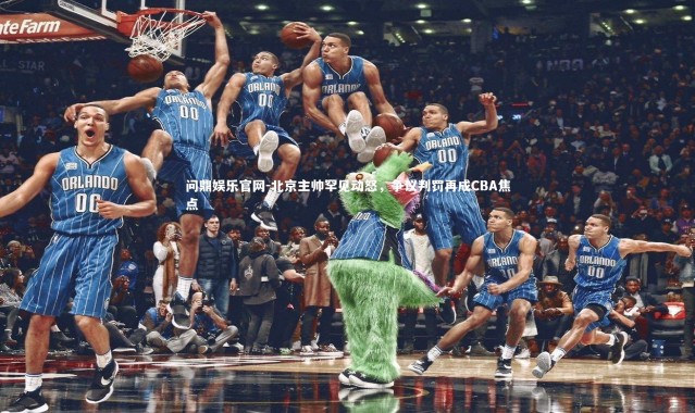 问鼎娱乐官网-北京主帅罕见动怒，争议判罚再成CBA焦点