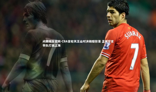 问鼎娱乐官网-CBA首轮天王山对决硝烟弥漫 孟铎誓言率队打回上海