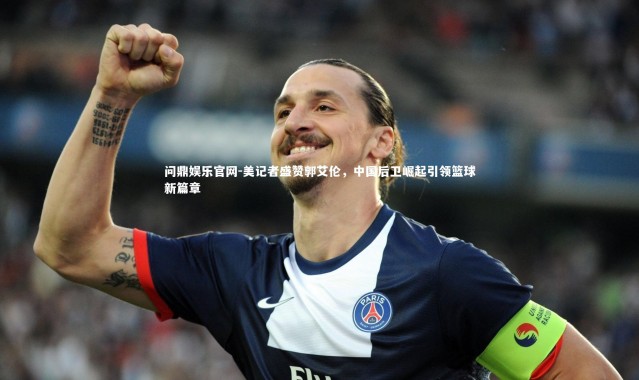 问鼎娱乐官网-美记者盛赞郭艾伦，中国后卫崛起引领篮球新篇章