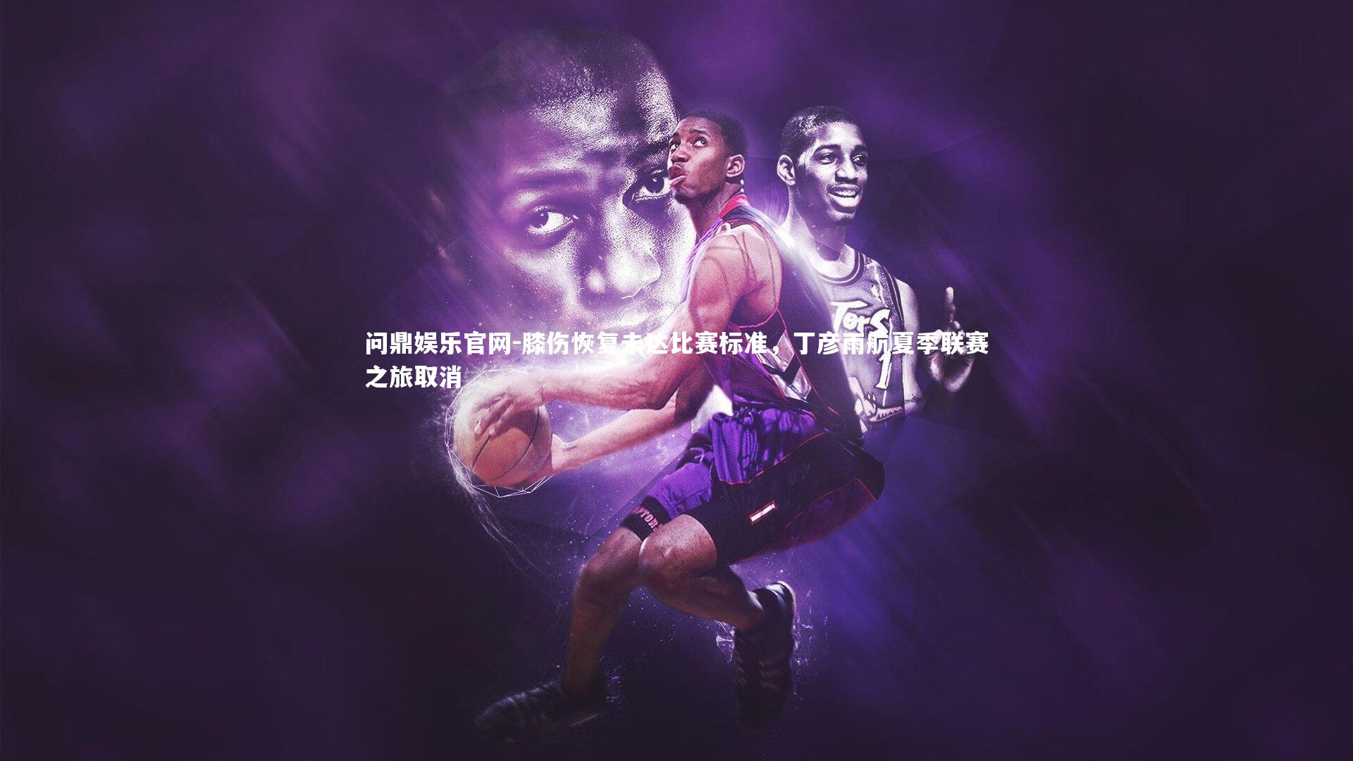 膝伤恢复未达比赛标准,丁彦雨航夏季联赛之旅取消