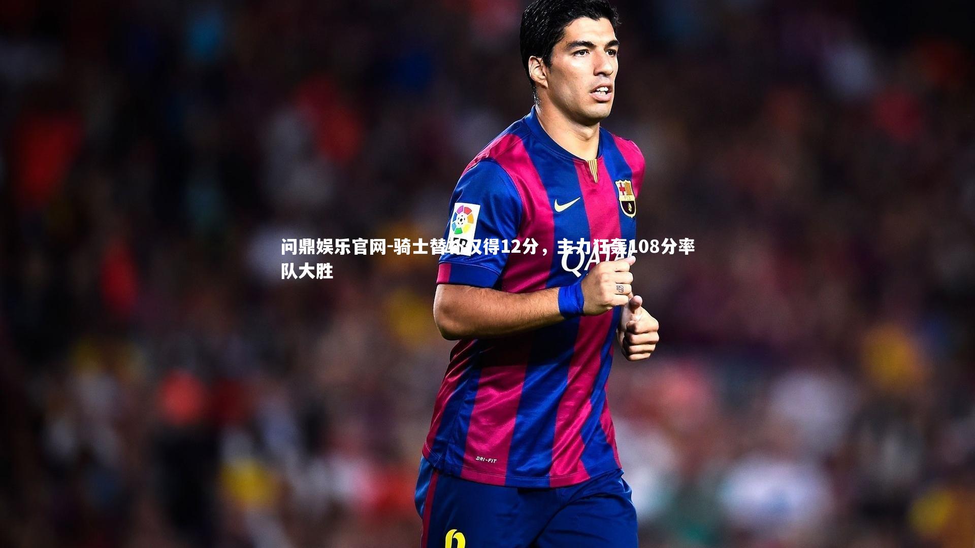 骑士替补仅得12分,主力狂轰108分率队大胜